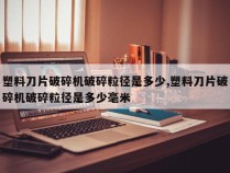 塑料刀片破碎机破碎粒径是多少,塑料刀片破碎机破碎粒径是多少毫米