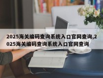 2025海关编码查询系统入口官网查询,2025海关编码查询系统入口官网查询