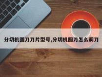 分切机圆刀刀片型号,分切机圆刀怎么调刀