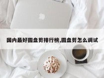 国内最好圆盘剪排行榜,圆盘剪怎么调试