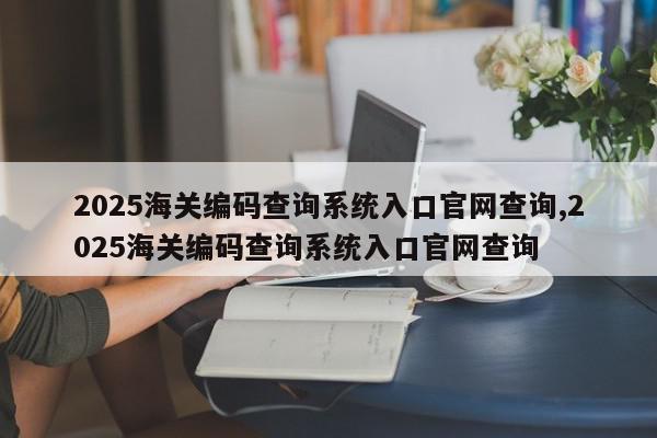 2025海关编码查询系统入口官网查询,2025海关编码查询系统入口官网查询
