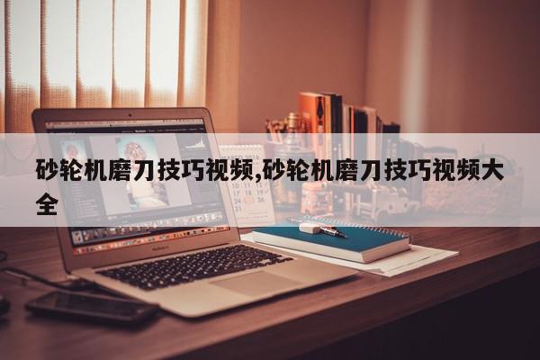 砂轮机磨刀技巧视频,砂轮机磨刀技巧视频大全