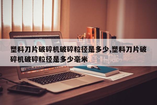 塑料刀片破碎机破碎粒径是多少,塑料刀片破碎机破碎粒径是多少毫米
