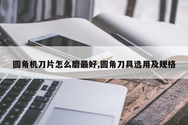 圆角机刀片怎么磨最好,圆角刀具选用及规格