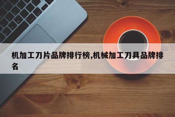 机加工刀片品牌排行榜,机械加工刀具品牌排名