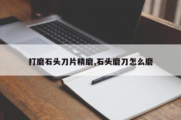 打磨石头刀片精磨,石头磨刀怎么磨