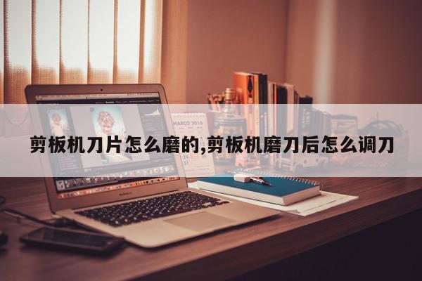 剪板机刀片怎么磨的,剪板机磨刀后怎么调刀