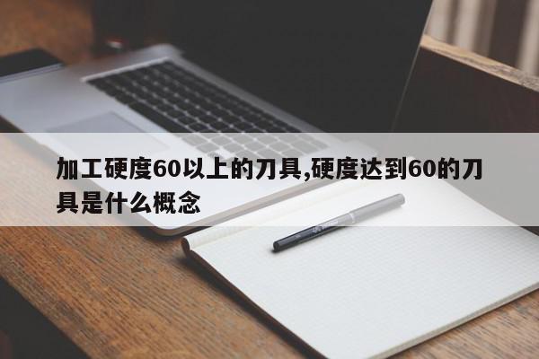 加工硬度60以上的刀具,硬度达到60的刀具是什么概念