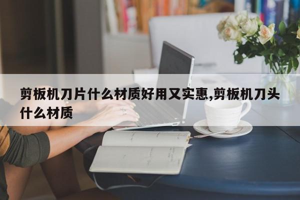 剪板机刀片什么材质好用又实惠,剪板机刀头什么材质