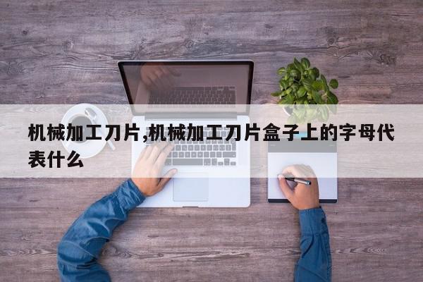 机械加工刀片,机械加工刀片盒子上的字母代表什么