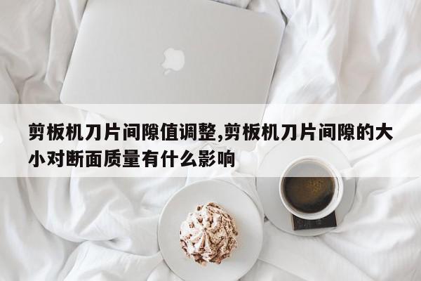 剪板机刀片间隙值调整,剪板机刀片间隙的大小对断面质量有什么影响
