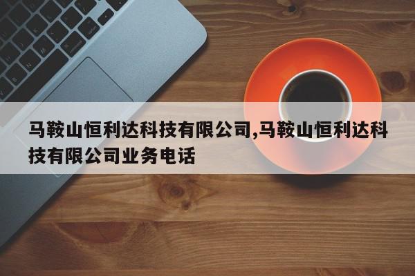 马鞍山恒利达科技有限公司,马鞍山恒利达科技有限公司业务电话