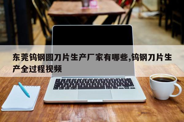 东莞钨钢圆刀片生产厂家有哪些,钨钢刀片生产全过程视频