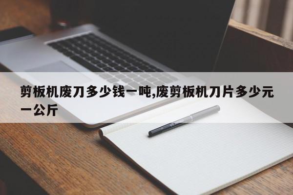 剪板机废刀多少钱一吨,废剪板机刀片多少元一公斤