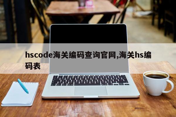 hscode海关编码查询官网,海关hs编码表