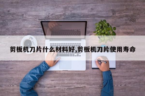 剪板机刀片什么材料好,剪板机刀片使用寿命