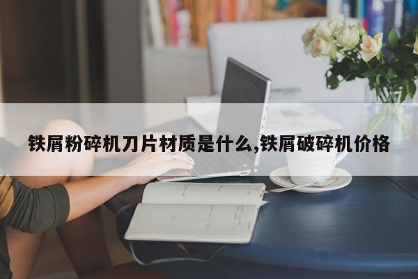 铁屑粉碎机刀片材质是什么,铁屑破碎机价格