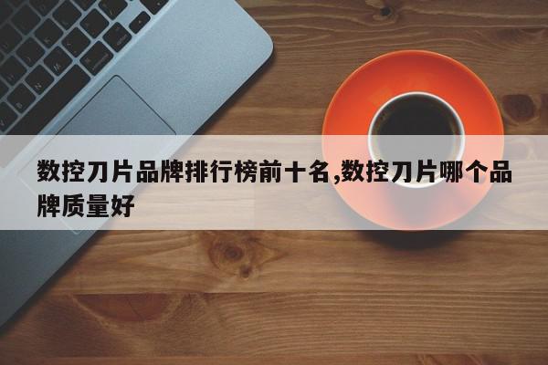 数控刀片品牌排行榜前十名,数控刀片哪个品牌质量好