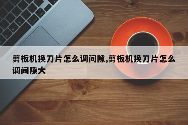 剪板机换刀片怎么调间隙,剪板机换刀片怎么调间隙大