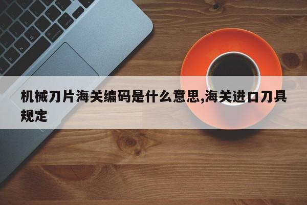 机械刀片海关编码是什么意思,海关进口刀具规定