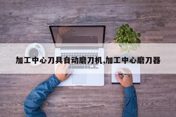 加工中心刀具自动磨刀机,加工中心磨刀器