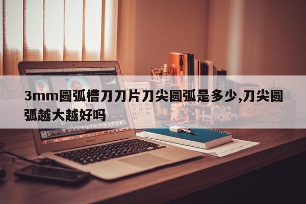 3mm圆弧槽刀刀片刀尖圆弧是多少,刀尖圆弧越大越好吗